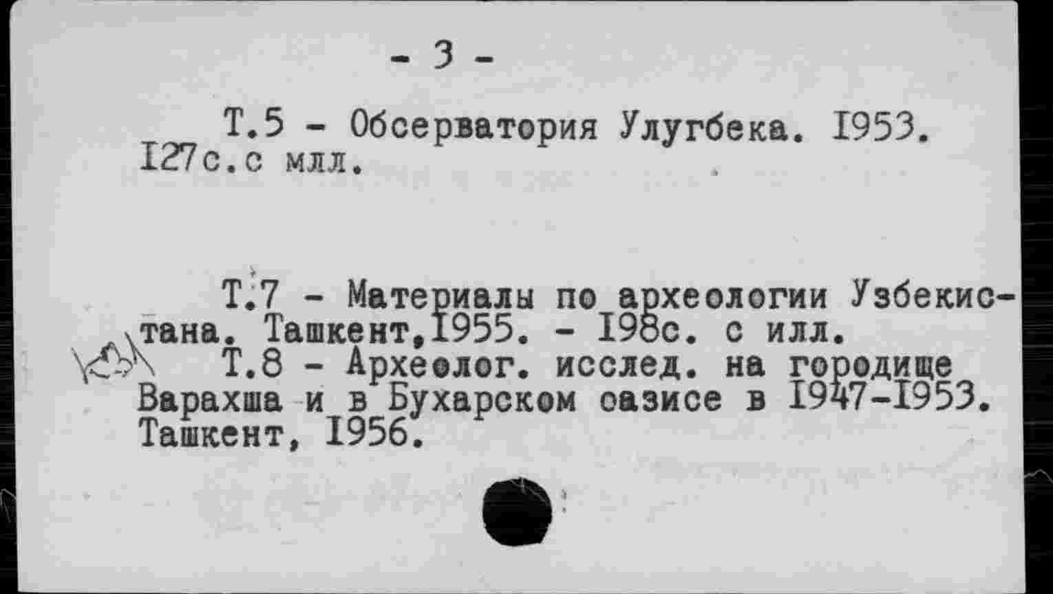 ﻿- З -
T.5 - Обсерватория Улугбека. 1953. 127с.с млл.
Т.7 - Материалы по археологии Узбекис-хтана. Ташкент,1955. - 198с. с илл.
Т.8 - Археолог, исслед. на городище Варахша и в Бухарском оазисе в 1947-1953. Ташкент, 1956.